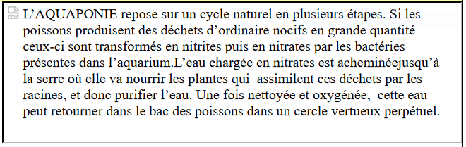 LAQUAPONIE repose sur un cycle naturel en plusieurs tapes. Si les poissons produisent
		 des dchets dordinaire nocifs en grande quantit ceux-ci sont transforms en nitrites puis
		 en nitrates par les bactries prsentes dans laquarium.Leau charge en nitrates est achemine
		 jusqu la serre o elle va nourrir les plantes qui 
		 assimilent ces dchets par les racines, et donc purifier leau. Une fois nettoye et oxygne, 
		 cette eau peut retourner dans le bac des poissons
		 dans un cercle vertueux perptuel.