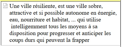 Une ville rsiliente, est une ville sobre, attractive et si possible autonome en nergie, 
		eau, nourriture et habitat, ... qui utilise  intelligemment tous
				 les moyens  sa disposition pour progresser et anticiper les coups durs qui peuvent
				 la frapper